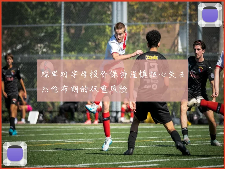 绿军对字母报价保持谨慎担心失去杰伦布朗的双重风险