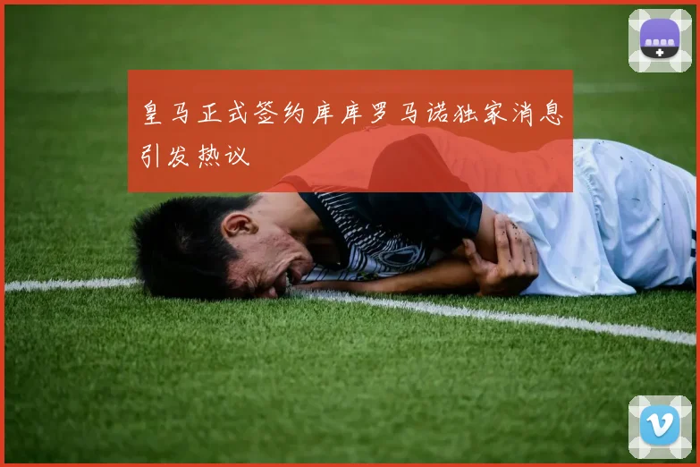 皇马正式签约库库罗马诺独家消息引发热议
