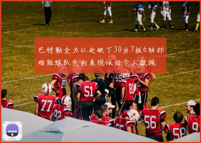 巴特勒全力以赴砍下30分7板6助却难阻球队失利表现依旧令人敬佩