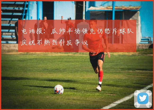 电讯报：瓜帅半场领先仍怒斥球队庆祝不热烈引发争议