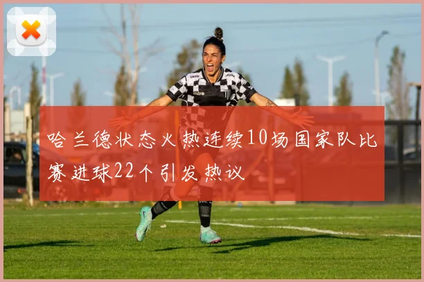 哈兰德状态火热连续10场国家队比赛进球22个引发热议