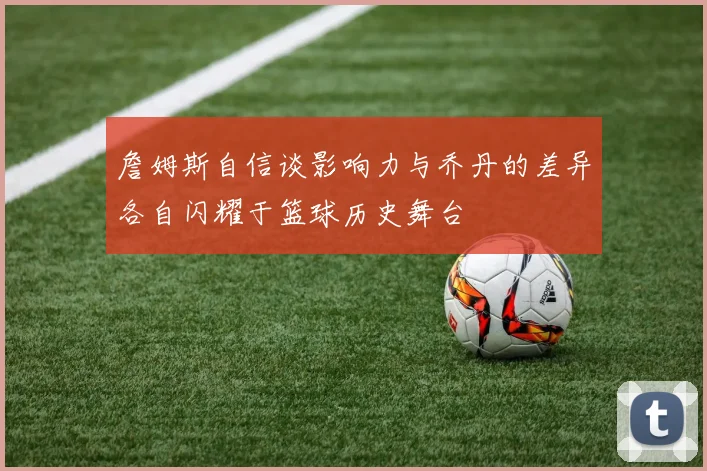 詹姆斯自信谈影响力与乔丹的差异各自闪耀于篮球历史舞台