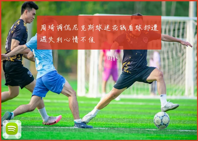 周琦调侃尼克斯球迷花钱看球却遭遇失利心情不佳