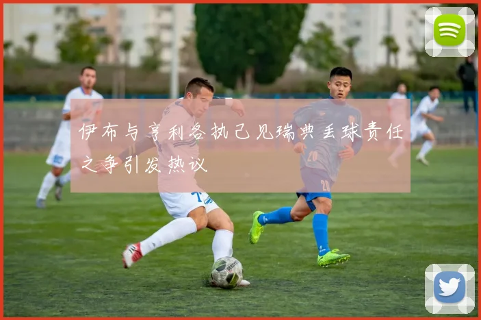 伊布与亨利各执己见瑞典丢球责任之争引发热议