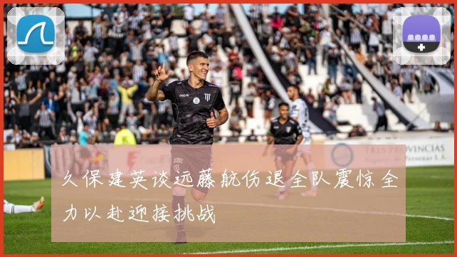 久保建英谈远藤航伤退全队震惊全力以赴迎接挑战