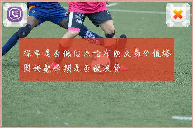 绿军是否低估杰伦布朗交易价值塔图姆巅峰期是否被浪费