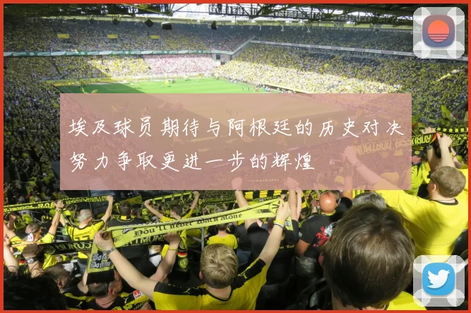 埃及球员期待与阿根廷的历史对决努力争取更进一步的辉煌