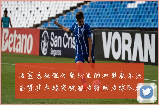 活塞总经理对奥科里的加盟表示兴奋赞其卓越突破能力将助力球队发展