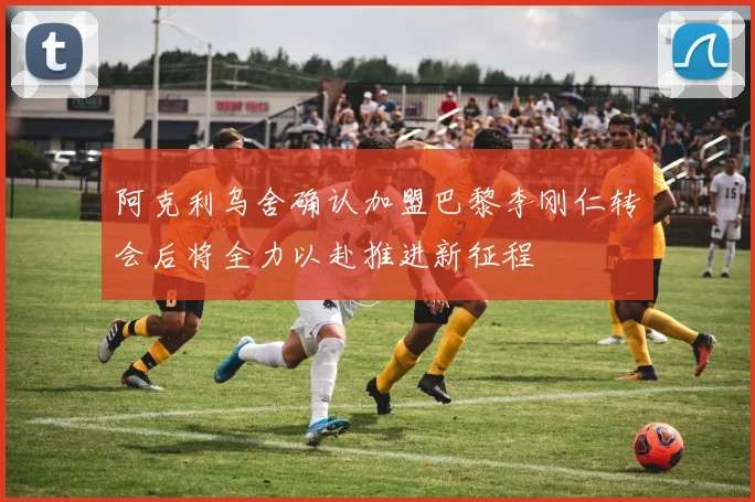 阿克利乌舍确认加盟巴黎李刚仁转会后将全力以赴推进新征程