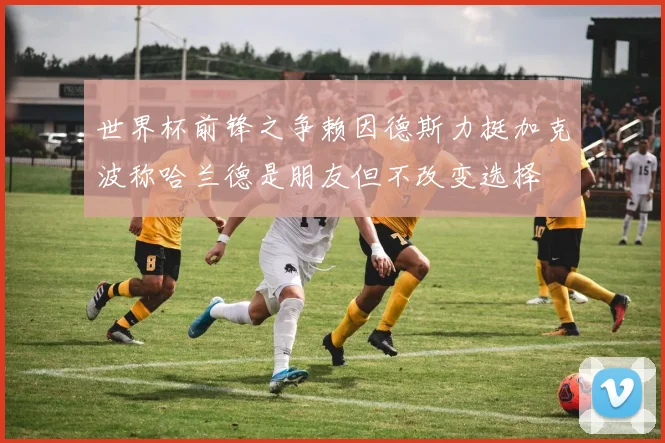 世界杯前锋之争赖因德斯力挺加克波称哈兰德是朋友但不改变选择