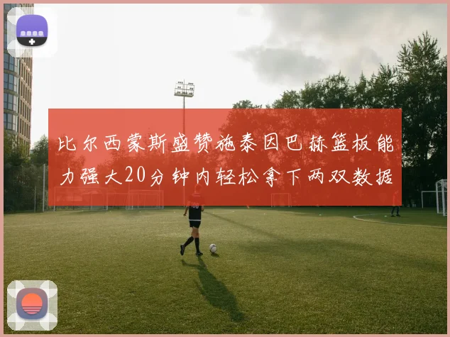 比尔西蒙斯盛赞施泰因巴赫篮板能力强大20分钟内轻松拿下两双数据