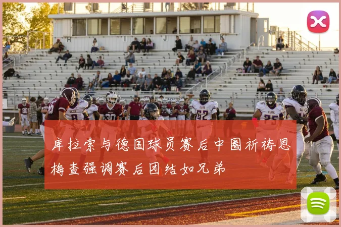 库拉索与德国球员赛后中圈祈祷恩梅查强调赛后团结如兄弟